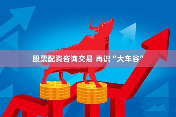 股票配资咨询交易 再识“大车谷”