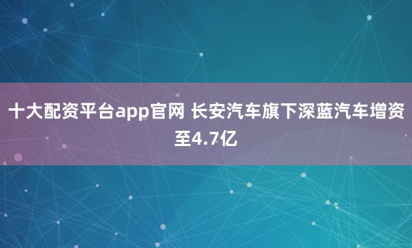 十大配资平台app官网 长安汽车旗下深蓝汽车增资至4.7亿