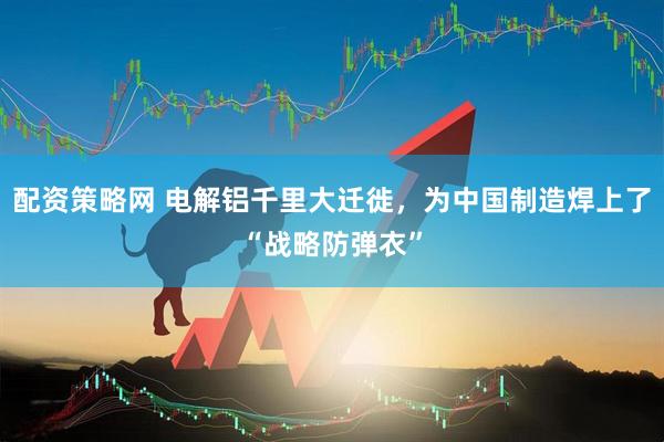 配资策略网 电解铝千里大迁徙，为中国制造焊上了“战略防弹衣”