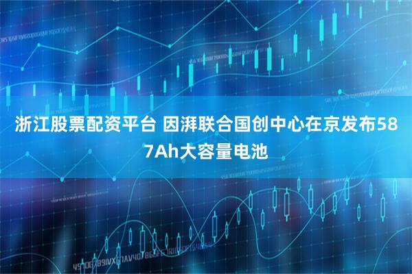 浙江股票配资平台 因湃联合国创中心在京发布587Ah大容量电池