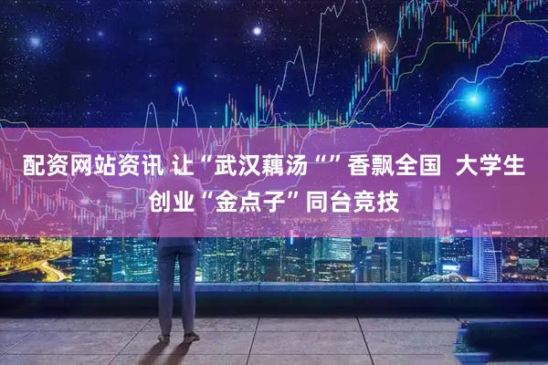 配资网站资讯 让“武汉藕汤“”香飘全国  大学生创业“金点子”同台竞技