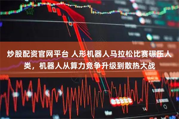 炒股配资官网平台 人形机器人马拉松比赛碾压人类，机器人从算力竞争升级到散热大战