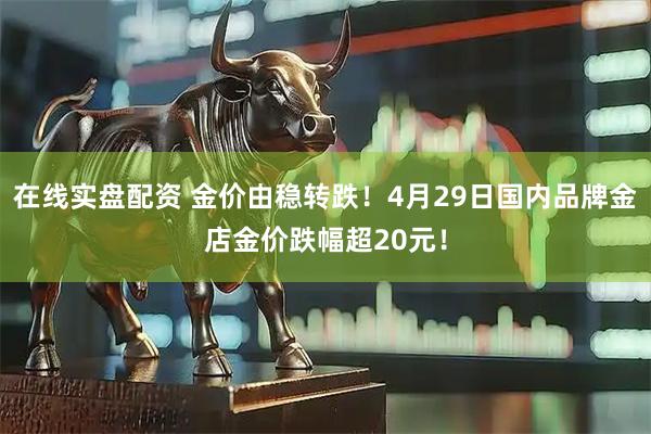 在线实盘配资 金价由稳转跌！4月29日国内品牌金店金价跌幅超20元！