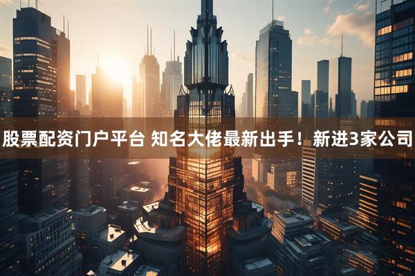 股票配资门户平台 知名大佬最新出手！新进3家公司