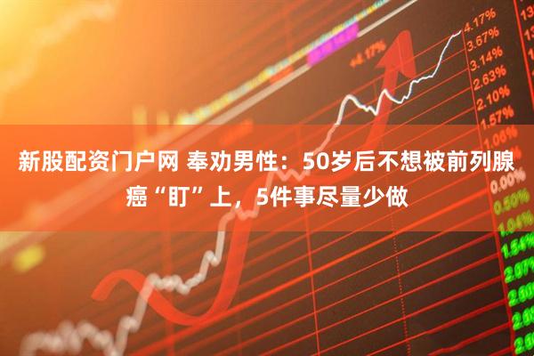 新股配资门户网 奉劝男性：50岁后不想被前列腺癌“盯”上，5件事尽量少做
