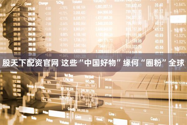 股天下配资官网 这些“中国好物”缘何“圈粉”全球
