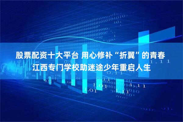 股票配资十大平台 用心修补“折翼”的青春 江西专门学校助迷途少年重启人生
