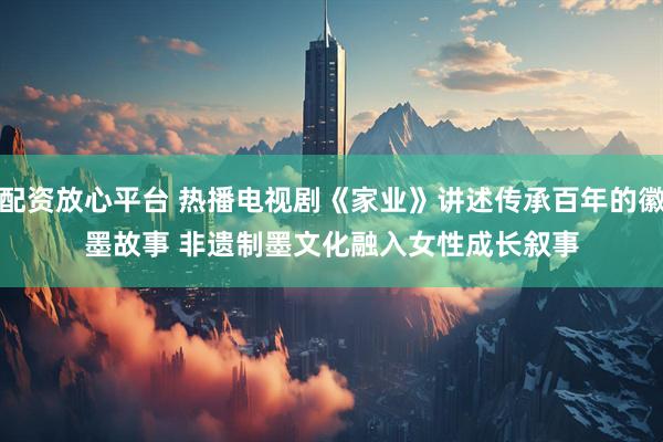 配资放心平台 热播电视剧《家业》讲述传承百年的徽墨故事 非遗制墨文化融入女性成长叙事