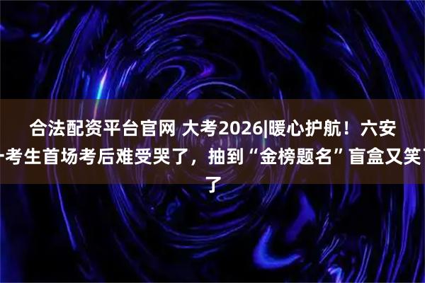 合法配资平台官网 大考2026|﻿暖心护航！六安一考生首场考后难受哭了，抽到“金榜题名”盲盒又笑了