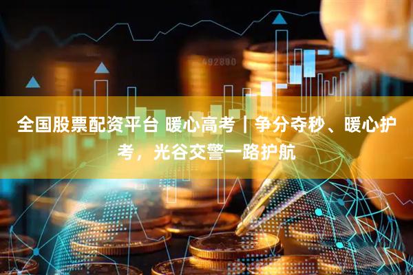 全国股票配资平台 暖心高考｜争分夺秒、暖心护考，光谷交警一路护航