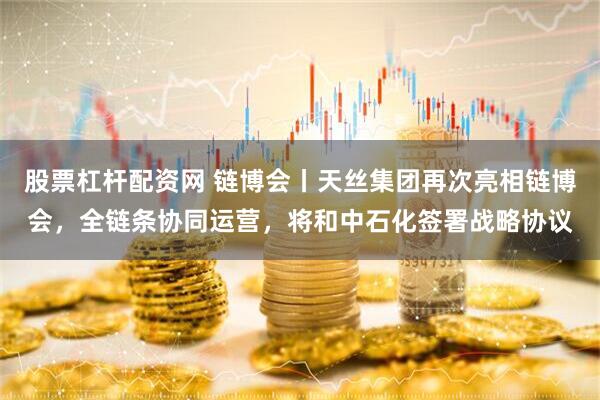 股票杠杆配资网 链博会丨天丝集团再次亮相链博会，全链条协同运营，将和中石化签署战略协议
