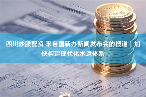 四川炒股配资 来自国新办新闻发布会的报道｜加快构建现代化水运体系