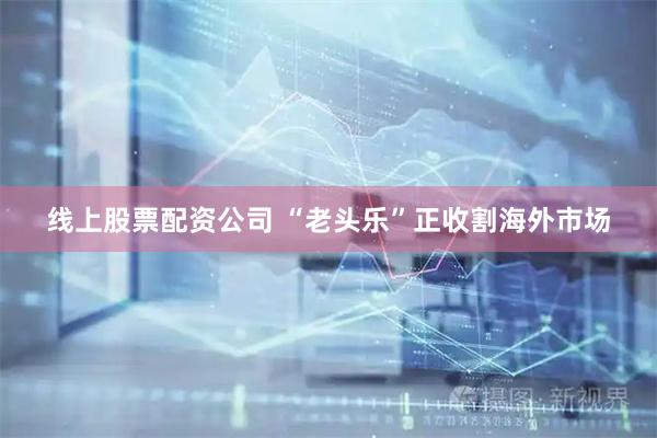 线上股票配资公司 “老头乐”正收割海外市场