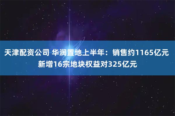天津配资公司 华润置地上半年：销售约1165亿元 新增16宗地块权益对325亿元
