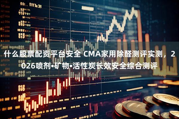 什么股票配资平台安全 CMA家用除醛测评实测，2026喷剂•矿物•活性炭长效安全综合测评
