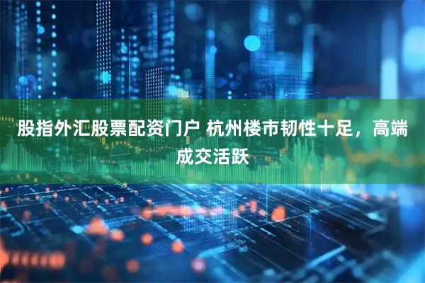 股指外汇股票配资门户 杭州楼市韧性十足，高端成交活跃