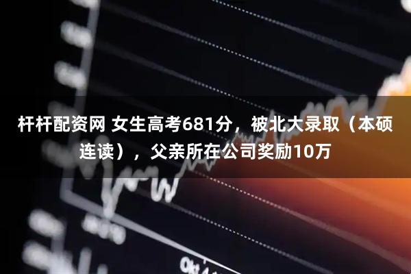杆杆配资网 女生高考681分，被北大录取（本硕连读），父亲所在公司奖励10万