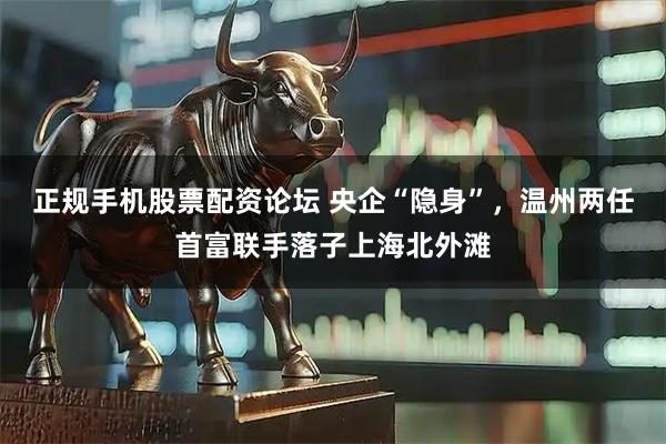 正规手机股票配资论坛 央企“隐身”，温州两任首富联手落子上海北外滩